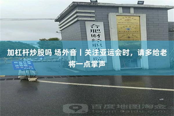 加杠杆炒股吗 场外音丨关注亚运会时，请多给老将一点掌声