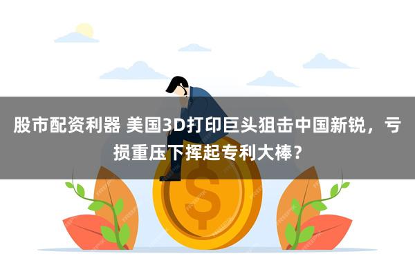 股市配资利器 美国3D打印巨头狙击中国新锐,亏损重压下挥起专利大棒?