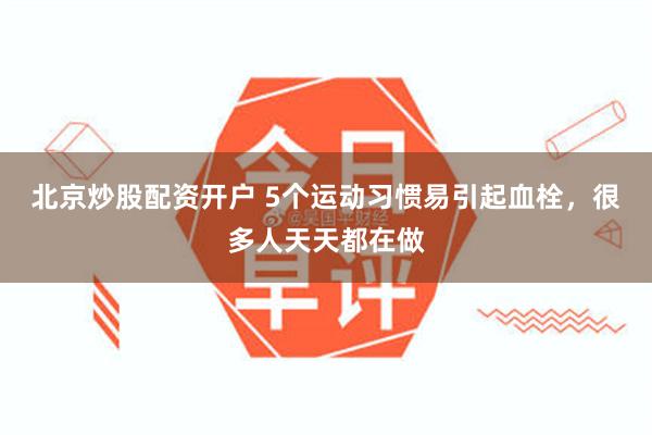 北京炒股配资开户 5个运动习惯易引起血栓，很多人天天都在做