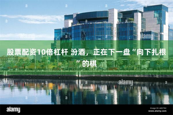 股票配资10倍杠杆 汾酒，正在下一盘“向下扎根”的棋