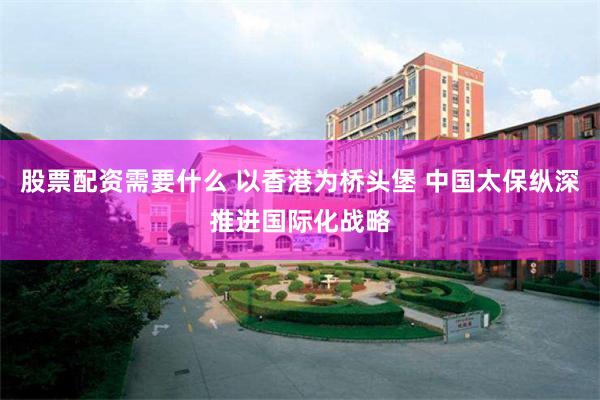 股票配资需要什么 以香港为桥头堡 中国太保纵深推进国际化战略