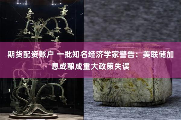 期货配资账户 一批知名经济学家警告：美联储加息或酿成重大政策失误