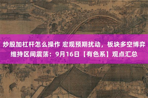 炒股加杠杆怎么操作 宏观预期扰动，板块多空博弈维持区间震荡：9月16日【有色系】观点汇总