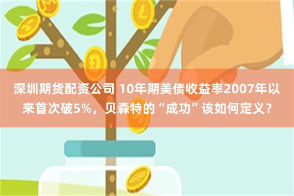 深圳期货配资公司 10年期美债收益率2007年以来首次破5%，贝森特的“成功”该如何定义？