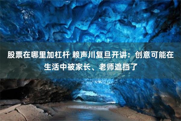 股票在哪里加杠杆 赖声川复旦开讲：创意可能在生活中被家长、老师遮挡了