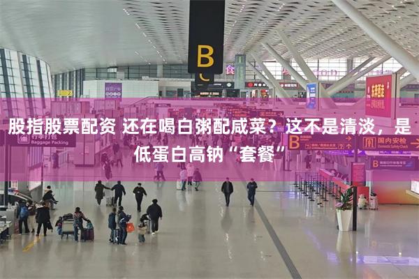 股指股票配资 还在喝白粥配咸菜？这不是清淡，是低蛋白高钠“套餐”