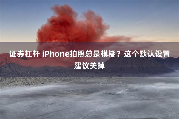 证券杠杆 iPhone拍照总是模糊？这个默认设置建议关掉
