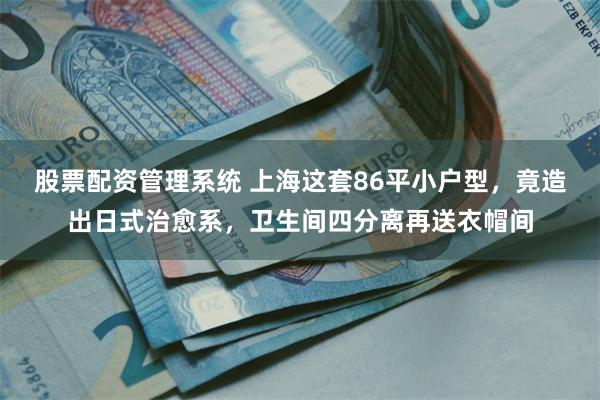 股票配资管理系统 上海这套86平小户型，竟造出日式治愈系，卫生间四分离再送衣帽间