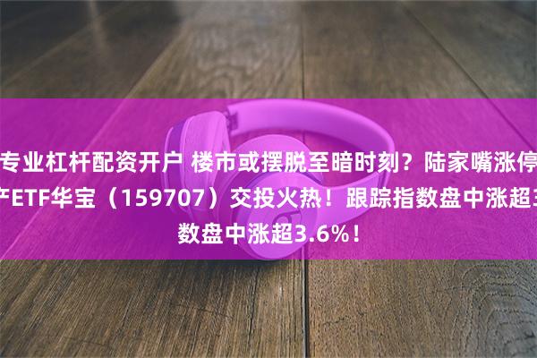 专业杠杆配资开户 楼市或摆脱至暗时刻？陆家嘴涨停，地产ETF华宝（159707）交投火热！跟踪指数盘中涨超3.6%！