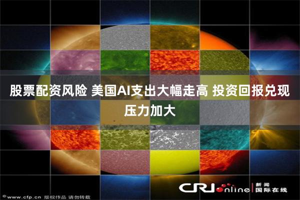 股票配资风险 美国AI支出大幅走高 投资回报兑现压力加大