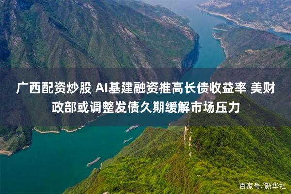 广西配资炒股 AI基建融资推高长债收益率 美财政部或调整发债久期缓解市场压力