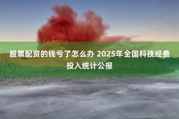 股票配资的钱亏了怎么办 2025年全国科技经费投入统计公报