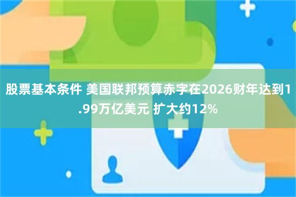 股票基本条件 美国联邦预算赤字在2026财年达到1.99万亿美元 扩大约12%